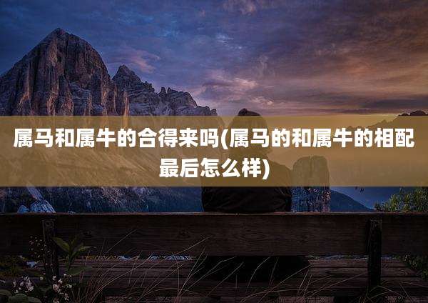 属马和属牛的合得来吗(属马的和属牛的相配最后怎么样)