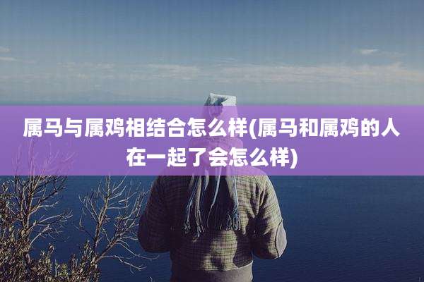 属马与属鸡相结合怎么样(属马和属鸡的人在一起了会怎么样)