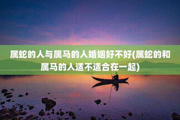 属蛇的人与属马的人婚姻好不好(属蛇的和属马的人适不适合在一起)