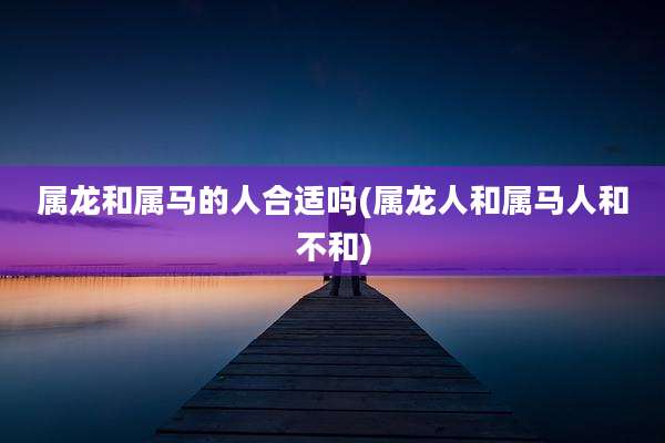 属龙和属马的人合适吗(属龙人和属马人和不和)