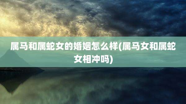 属马和属蛇女的婚姻怎么样(属马女和属蛇女相冲吗)