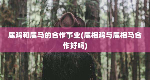 属鸡和属马的合作事业(属相鸡与属相马合作好吗)