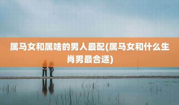 属马女和属啥的男人最配(属马女和什么生肖男最合适)