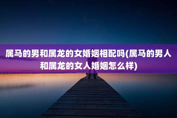 属马的男和属龙的女婚姻相配吗(属马的男人和属龙的女人婚姻怎么样)