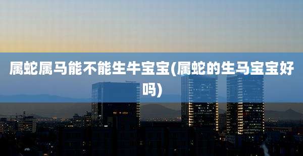 属蛇属马能不能生牛宝宝(属蛇的生马宝宝好吗)