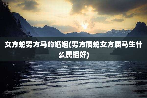 女方蛇男方马的婚姻(男方属蛇女方属马生什么属相好)