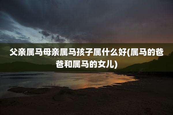 父亲属马母亲属马孩子属什么好(属马的爸爸和属马的女儿)