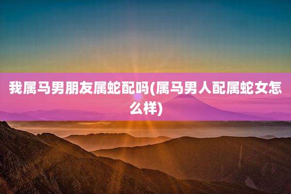 我属马男朋友属蛇配吗(属马男人配属蛇女怎么样)