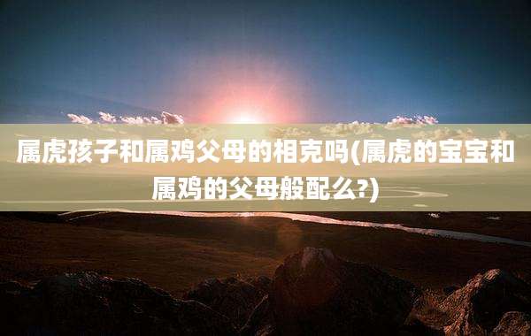 属虎孩子和属鸡父母的相克吗(属虎的宝宝和属鸡的父母般配么?)