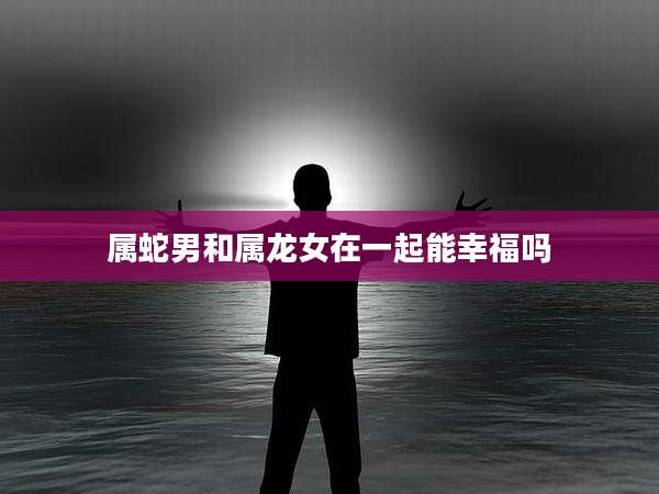 属蛇男和属龙女在一起能幸福吗