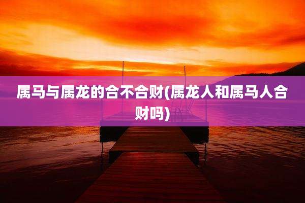属马与属龙的合不合财(属龙人和属马人合财吗)
