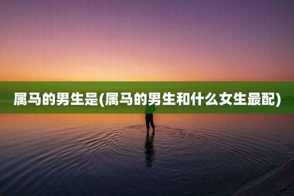 属马的男生是(属马的男生和什么女生最配)