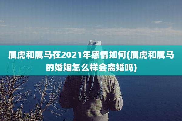 属虎和属马在2021年感情如何(属虎和属马的婚姻怎么样会离婚吗)