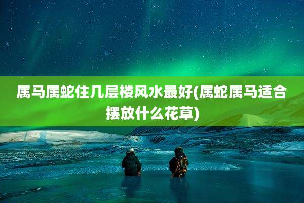 属马属蛇住几层楼风水最好(属蛇属马适合摆放什么花草)