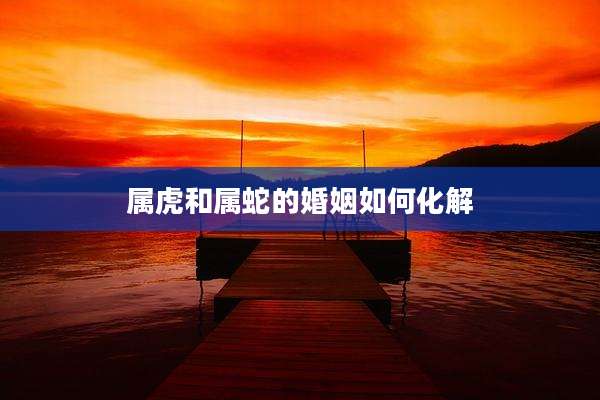 属虎和属蛇的婚姻如何化解