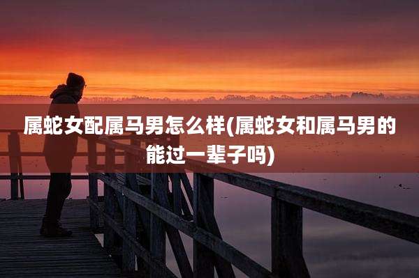属蛇女配属马男怎么样(属蛇女和属马男的能过一辈子吗)