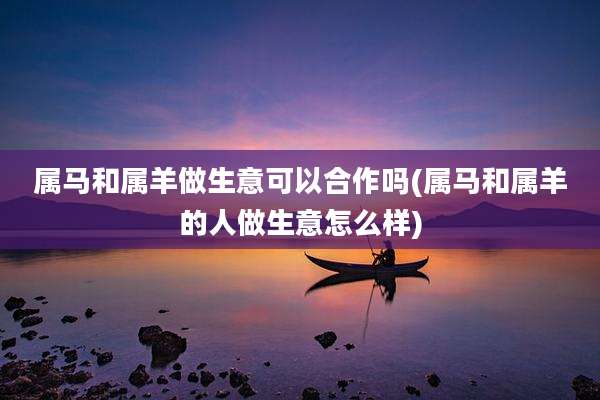 属马和属羊做生意可以合作吗(属马和属羊的人做生意怎么样)