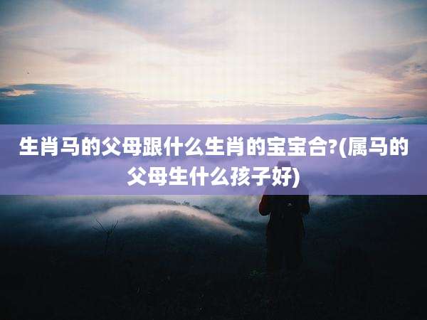 生肖马的父母跟什么生肖的宝宝合?(属马的父母生什么孩子好)