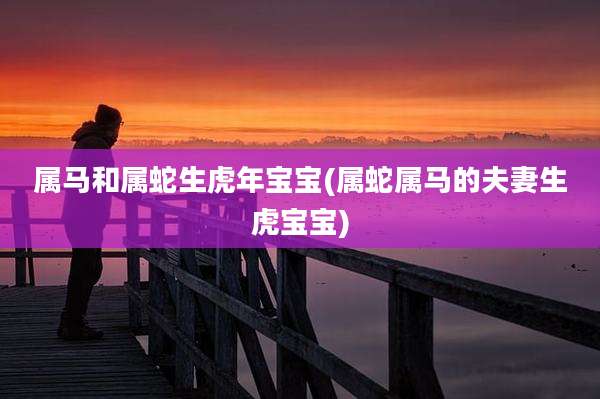 属马和属蛇生虎年宝宝(属蛇属马的夫妻生虎宝宝)