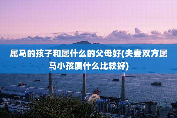 属马的孩子和属什么的父母好(夫妻双方属马小孩属什么比较好)