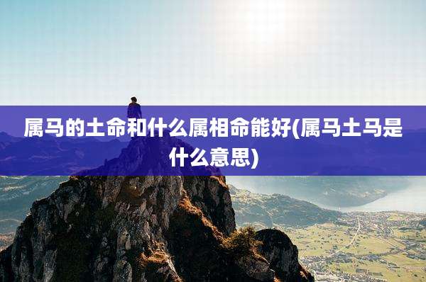 属马的土命和什么属相命能好(属马土马是什么意思)