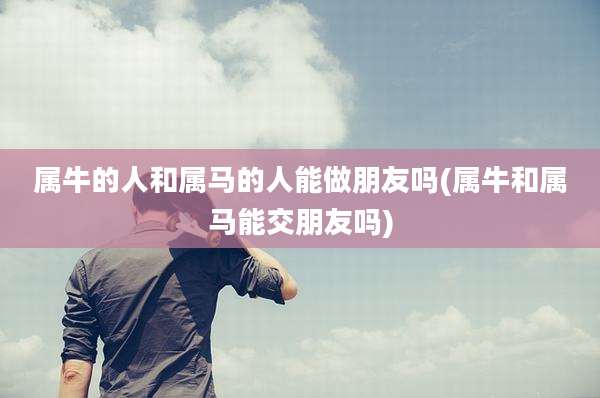 属牛的人和属马的人能做朋友吗(属牛和属马能交朋友吗)