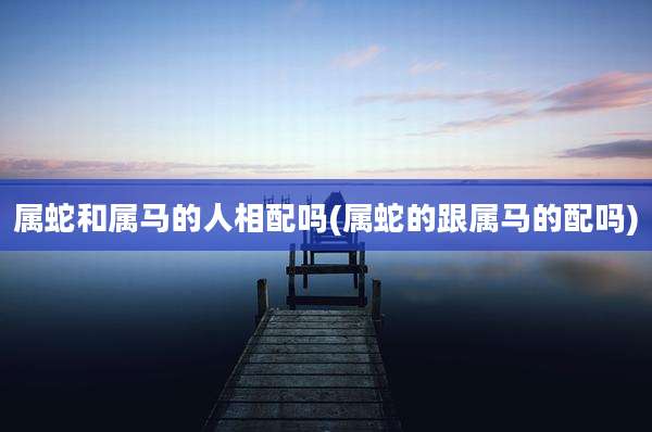 属蛇和属马的人相配吗(属蛇的跟属马的配吗)