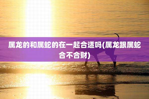 属龙的和属蛇的在一起合适吗(属龙跟属蛇合不合财)
