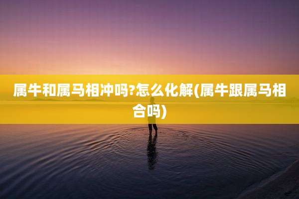 属牛和属马相冲吗?怎么化解(属牛跟属马相合吗)