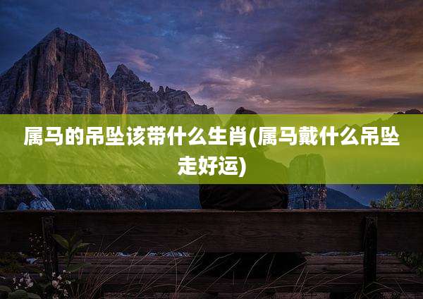 属马的吊坠该带什么生肖(属马戴什么吊坠走好运)