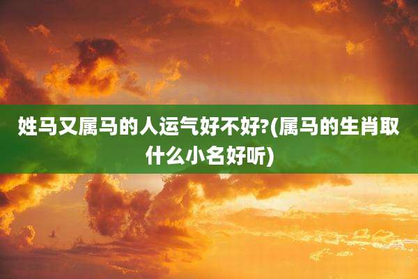 姓马又属马的人运气好不好?(属马的生肖取什么小名好听)