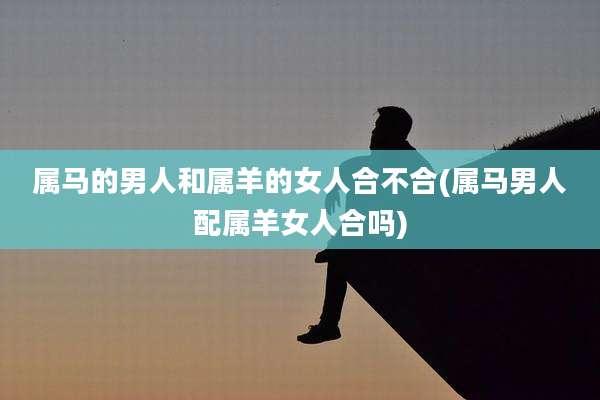 属马的男人和属羊的女人合不合(属马男人配属羊女人合吗)