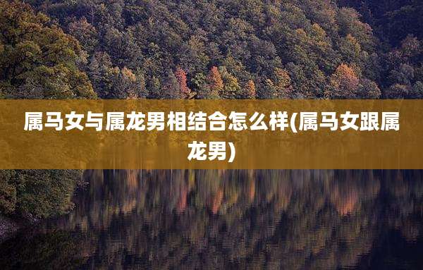 属马女与属龙男相结合怎么样(属马女跟属龙男)