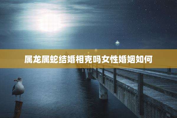 属龙属蛇结婚相克吗女性婚姻如何