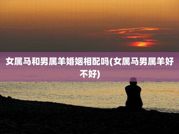 女属马和男属羊婚姻相配吗(女属马男属羊好不好)