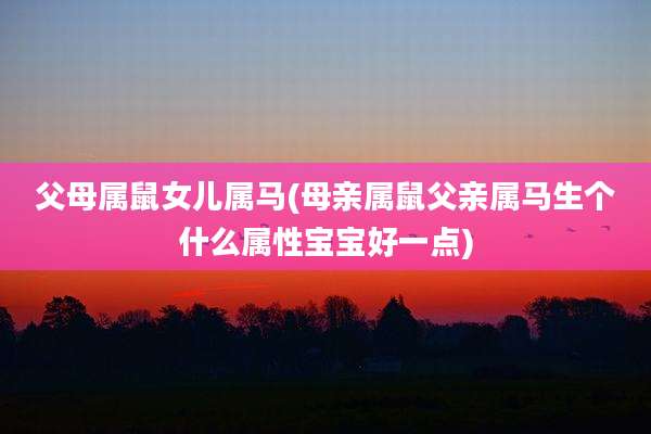 父母属鼠女儿属马(母亲属鼠父亲属马生个什么属性宝宝好一点)