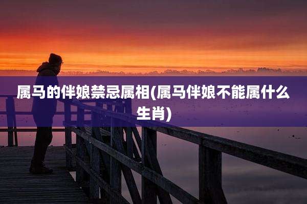 属马的伴娘禁忌属相(属马伴娘不能属什么生肖)