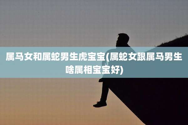 属马女和属蛇男生虎宝宝(属蛇女跟属马男生啥属相宝宝好)