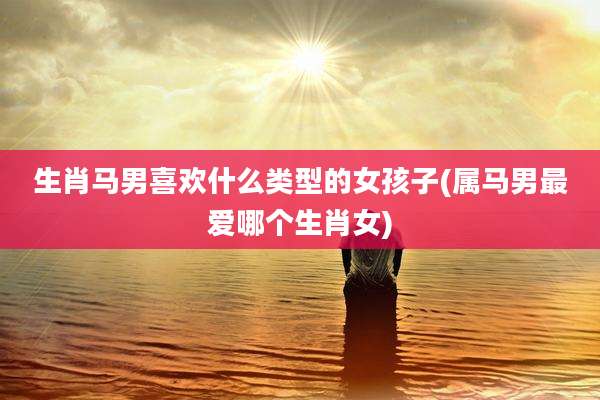 生肖马男喜欢什么类型的女孩子(属马男最爱哪个生肖女)