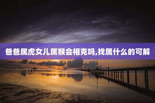 爸爸属虎女儿属猴会相克吗,找属什么的可解