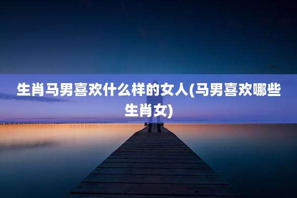 生肖马男喜欢什么样的女人(马男喜欢哪些生肖女)