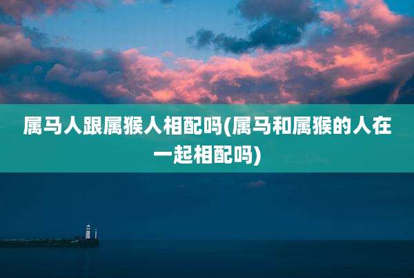 属马人跟属猴人相配吗(属马和属猴的人在一起相配吗)