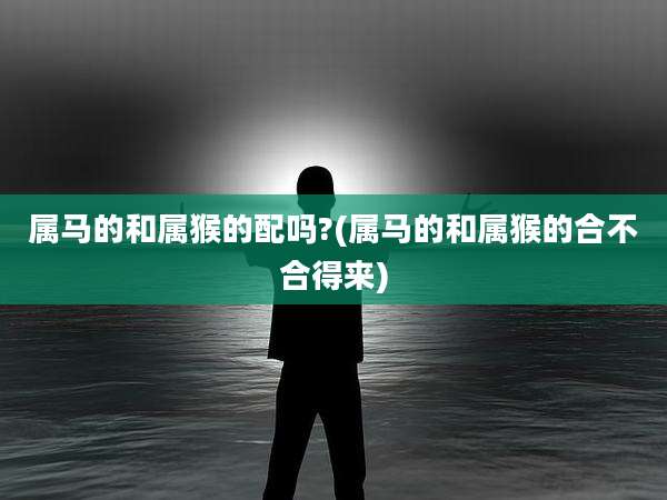 属马的和属猴的配吗?(属马的和属猴的合不合得来)