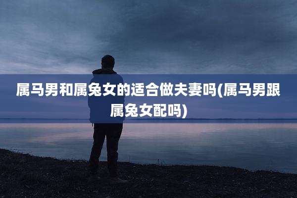 属马男和属兔女的适合做夫妻吗(属马男跟属兔女配吗)