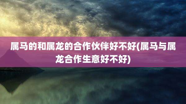 属马的和属龙的合作伙伴好不好(属马与属龙合作生意好不好)