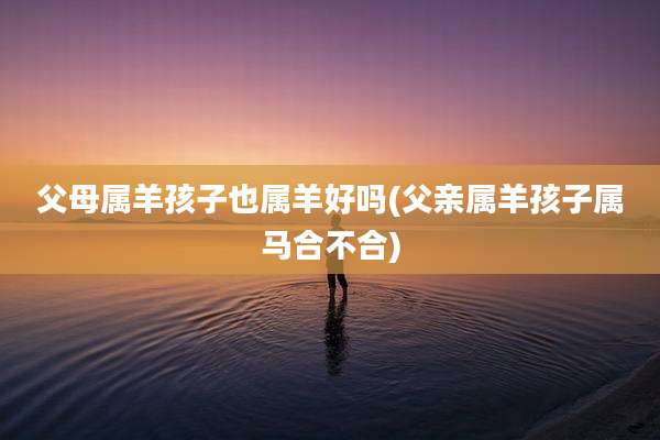 父母属羊孩子也属羊好吗(父亲属羊孩子属马合不合)