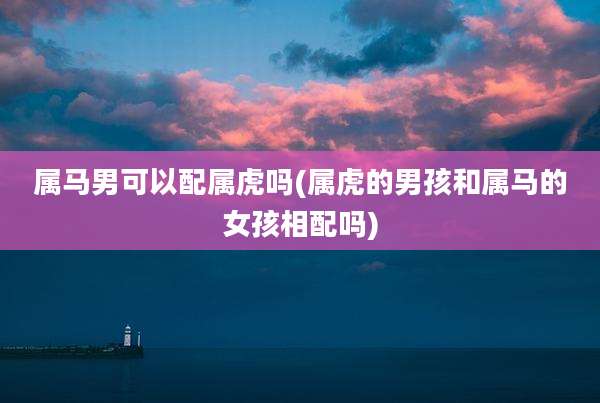 属马男可以配属虎吗(属虎的男孩和属马的女孩相配吗)