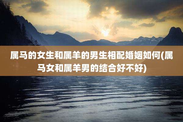 属马的女生和属羊的男生相配婚姻如何(属马女和属羊男的结合好不好)