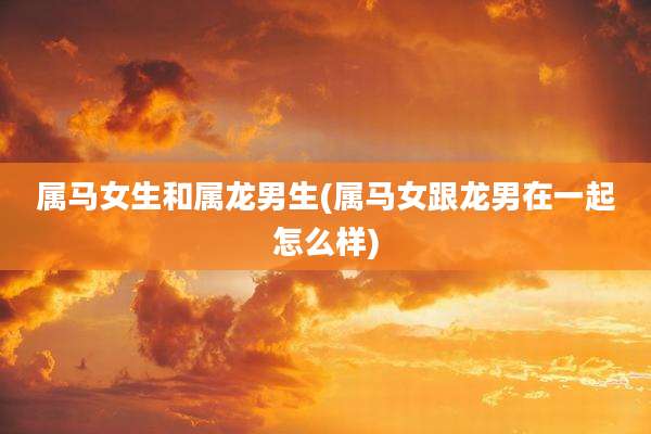 属马女生和属龙男生(属马女跟龙男在一起怎么样)