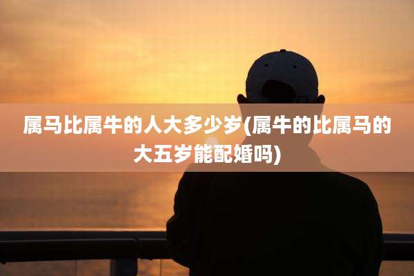 属马比属牛的人大多少岁(属牛的比属马的大五岁能配婚吗)